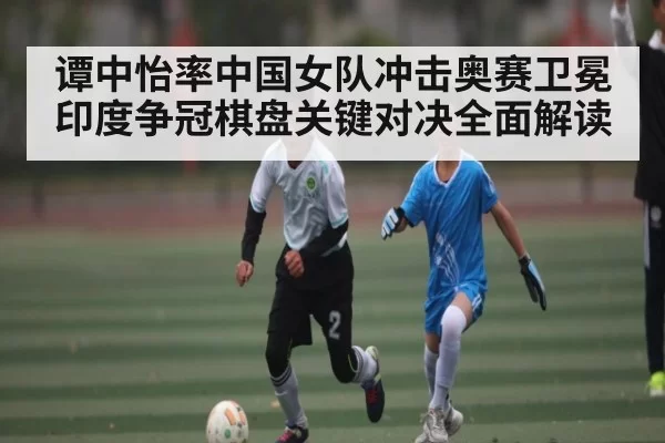 谭中怡率中国女队冲击奥赛卫冕 印度争冠棋盘关键对决全面解读
