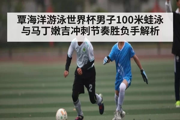 覃海洋游泳世界杯男子100米蛙泳与马丁嫩吉冲刺节奏胜负手解析